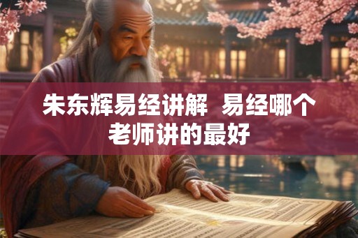 朱东辉易经讲解 易经哪个老师讲的最好 朱东辉易经讲解 易经哪个老师讲的最好