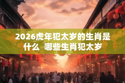 2026虎年犯太岁的生肖是什么  哪些生肖犯太岁