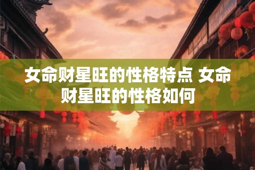 女命财星旺的性格特点 女命财星旺的性格如何 女命财星旺的性格特点 女命财星旺的性格如何