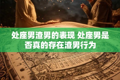 处座男渣男的表现 处座男是否真的存在渣男行为