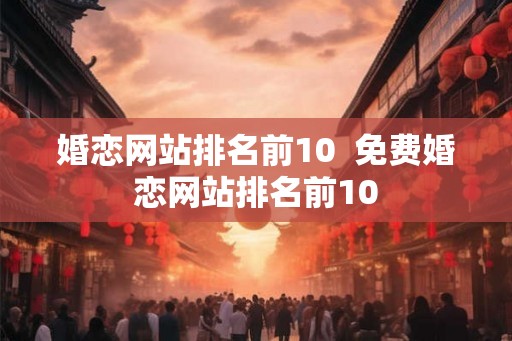 婚恋网站排名前10  免费婚恋网站排名前10
