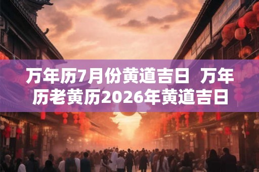 万年历7月份黄道吉日  万年历老黄历2026年黄道吉日查询