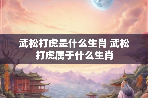 武松打虎是什么生肖 武松打虎属于什么生肖 武松打虎是什么生肖 武松打虎属于什么生肖