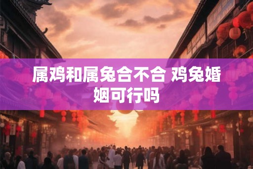 属鸡和属兔合不合 鸡兔婚姻可行吗 属鸡和属兔合不合 鸡兔婚姻可行吗
