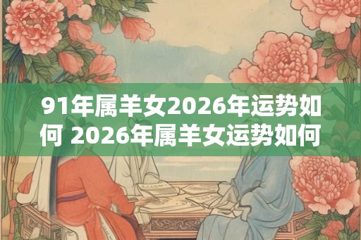 91年属羊女2026年运势如何 2026年属羊女运势如何