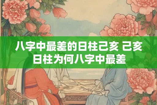 八字中最差的日柱己亥 己亥日柱为何八字中最差