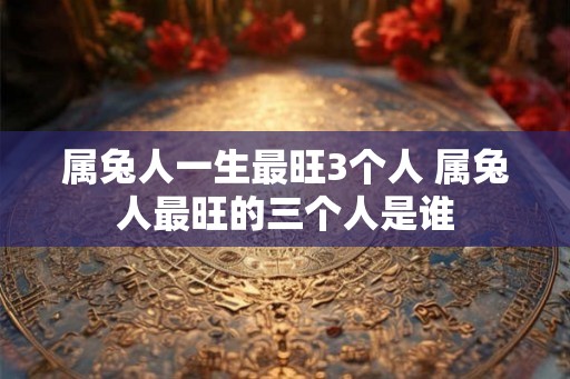 属兔人一生最旺3个人 属兔人最旺的三个人是谁 属兔人一生最旺3个人 属兔人最旺的三个人是谁