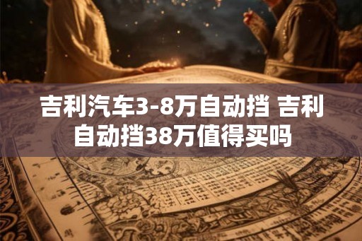 吉利汽车3-8万自动挡 吉利自动挡38万值得买吗