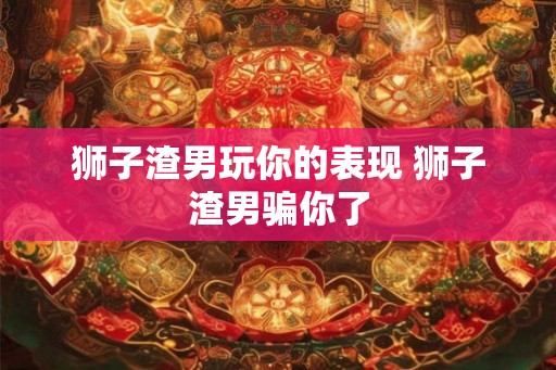 狮子渣男玩你的表现 狮子渣男骗你了