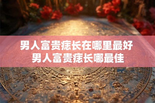 男人富贵痣长在哪里最好 男人富贵痣长哪最佳