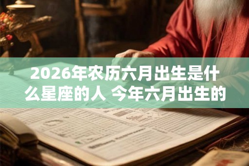 2026年农历六月出生是什么星座的人 今年六月出生的宝宝性格详解 2026年农历六月出生是什么星座的人 今年六月出生的宝宝性格详解