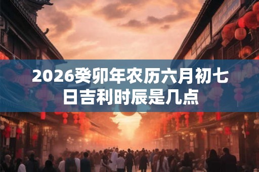 2026癸卯年农历六月初七日吉利时辰是几点