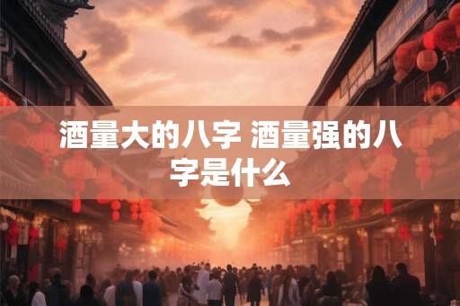 酒量大的八字 酒量强的八字是什么 酒量大的八字 酒量强的八字是什么