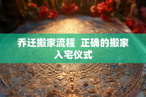 乔迁搬家流程  正确的搬家入宅仪式