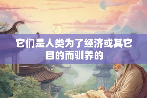 它们是人类为了经济或其它目的而驯养的 它们是人类为了经济或其它目的而驯养的