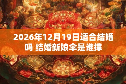 2026年12月19日适合结婚吗 结婚新娘伞是谁撑