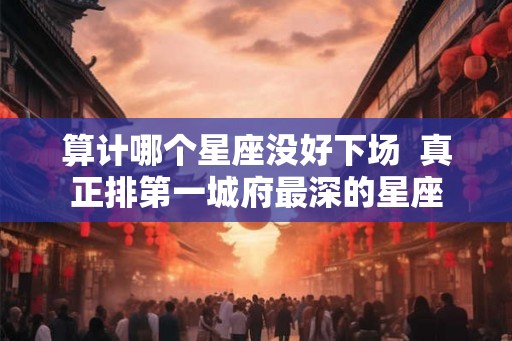算计哪个星座没好下场  真正排第一城府最深的星座