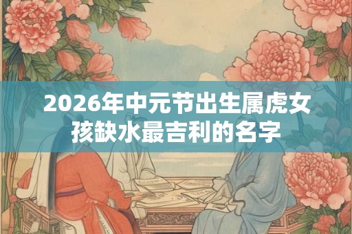 2026年中元节出生属虎女孩缺水最吉利的名字 2026年中元节出生属虎女孩缺水最吉利的名字