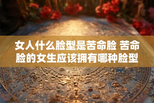 女人什么脸型是苦命脸 苦命脸的女生应该拥有哪种脸型