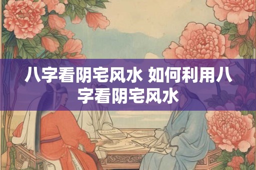 八字看阴宅风水 如何利用八字看阴宅风水 八字看阴宅风水 如何利用八字看阴宅风水