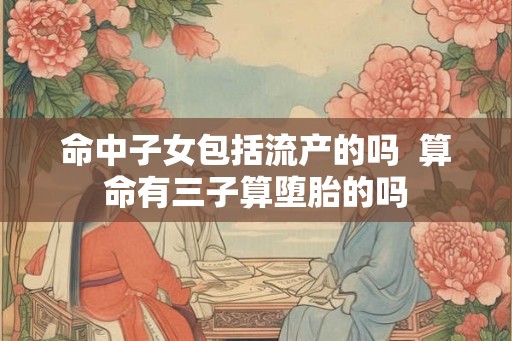 命中子女包括流产的吗 算命有三子算堕胎的吗 命中子女包括流产的吗 算命有三子算堕胎的吗