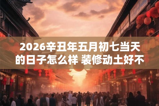 2026辛丑年五月初七当天的日子怎么样 装修动土好不好