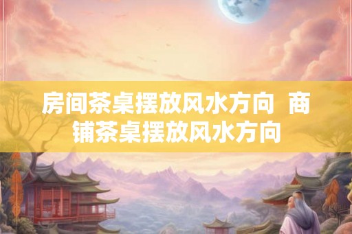 房间茶桌摆放风水方向  商铺茶桌摆放风水方向