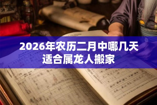 2026年农历二月中哪几天适合属龙人搬家 2026年农历二月中哪几天适合属龙人搬家