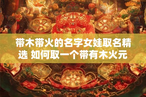 带木带火的名字女娃取名精选 如何取一个带有木火元素的女孩名字