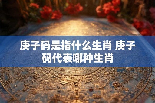 庚子码是指什么生肖 庚子码代表哪种生肖