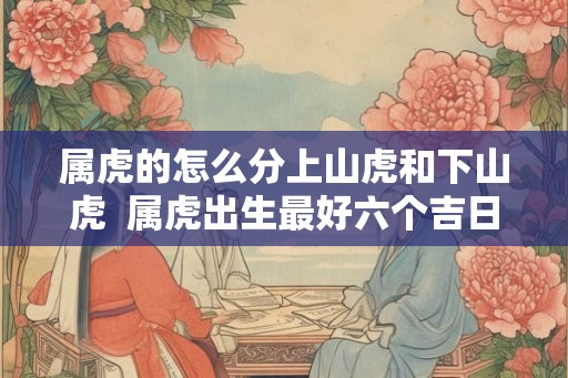 属虎的怎么分上山虎和下山虎 属虎出生最好六个吉日 属虎的怎么分上山虎和下山虎 属虎出生最好六个吉日