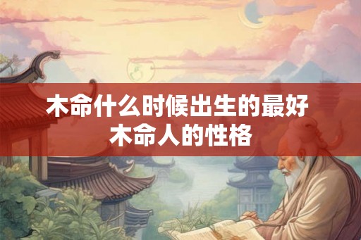 木命什么时候出生的最好 木命人的性格 木命什么时候出生的最好 木命人的性格