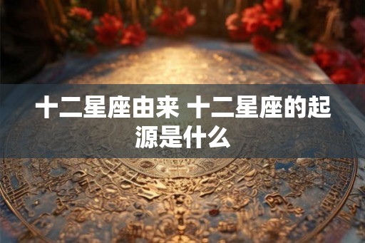 十二星座由来 十二星座的起源是什么