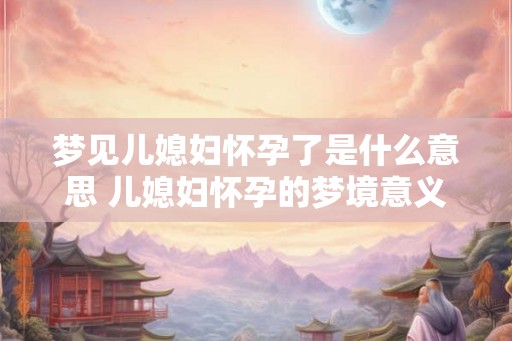 梦见儿媳妇怀孕了是什么意思 儿媳妇怀孕的梦境意义