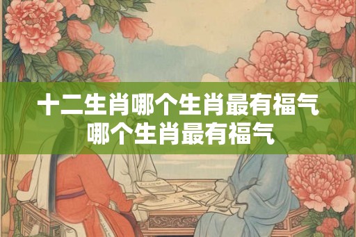 十二生肖哪个生肖最有福气 哪个生肖最有福气