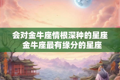 会对金牛座情根深种的星座  金牛座最有缘分的星座