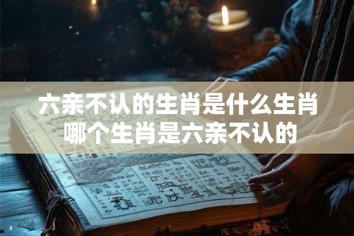六亲不认的生肖是什么生肖 哪个生肖是六亲不认的