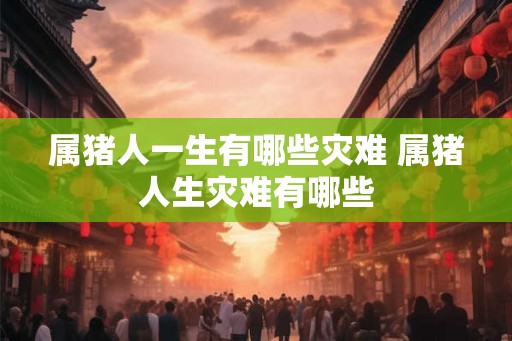 属猪人一生有哪些灾难 属猪人生灾难有哪些 属猪人一生有哪些灾难 属猪人生灾难有哪些