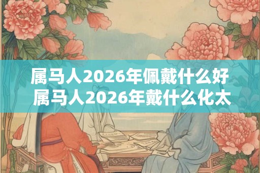 属马人2026年佩戴什么好 属马人2026年戴什么化太岁 属马人2026年佩戴什么好 属马人2026年戴什么化太岁