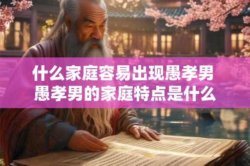 什么家庭容易出现愚孝男 愚孝男的家庭特点是什么