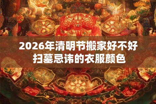2026年清明节搬家好不好 扫墓忌讳的衣服颜色
