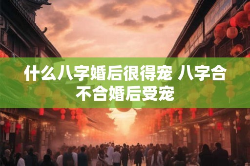 什么八字婚后很得宠 八字合不合婚后受宠