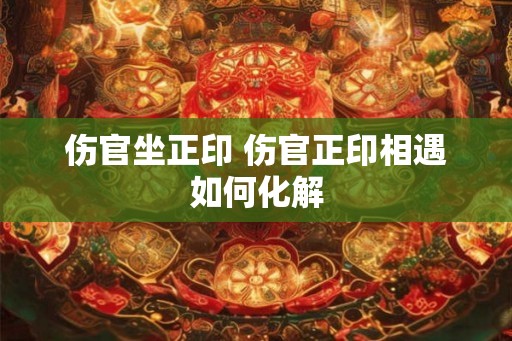 伤官坐正印 伤官正印相遇如何化解