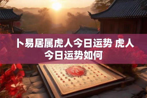 卜易居属虎人今日运势 虎人今日运势如何 卜易居属虎人今日运势 虎人今日运势如何