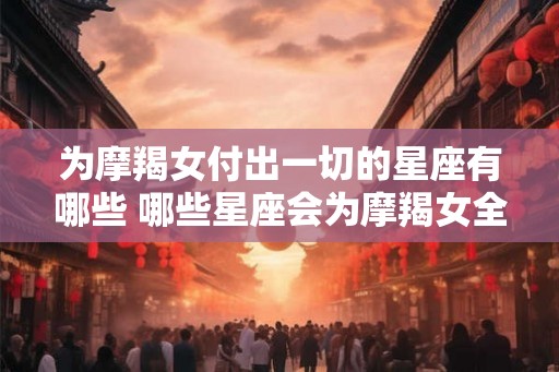 为摩羯女付出一切的星座有哪些 哪些星座会为摩羯女全力付出