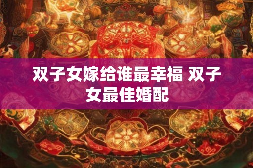 双子女嫁给谁最幸福 双子女最佳婚配