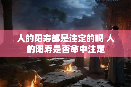 人的阳寿都是注定的吗 人的阳寿是否命中注定