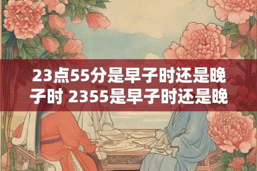 23点55分是早子时还是晚子时 2355是早子时还是晚子时