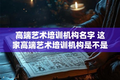 高端艺术培训机构名字 这家高端艺术培训机构是不是真的值得信赖