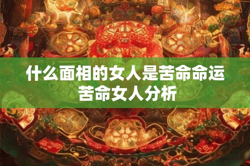什么面相的女人是苦命命运 苦命女人分析